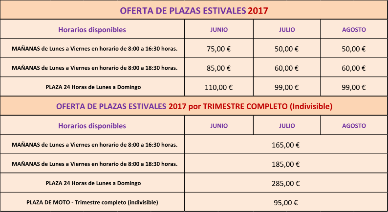 PLAZA 24 Horas de Lunes a Domingo  OFERTA DE PLAZAS ESTIVALES  2017 por TRIMESTRE COMPLETO (Indivisible) 285,00 € 185,00 € 165,00 € Horarios disponibles JUNIO JULIO AGOSTO MAÑANAS de Lunes a Viernes en horario de 8:00 a 16:30 horas. MAÑANAS de Lunes a Viernes en horario de 8:00 a 18:30 horas. PLAZA DE MOTO - Trimestre completo (indivisible)  95,00 € 85,00 € 60,00 € 60,00 € 110,00 € 99,00 € 99,00 € MAÑANAS de Lunes a Viernes en horario de 8:00 a 18:30 horas. PLAZA 24 Horas de Lunes a Domingo  75,00 € 50,00 € JUNIO JULIO AGOSTO OFERTA DE PLAZAS ESTIVALES  2017 Horarios disponibles MAÑANAS de Lunes a Viernes en horario de 8:00 a 16:30 horas. 50,00 €